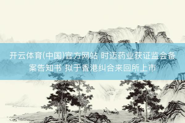 开云体育(中国)官方网站 时迈药业获证监会备案告知书 拟于香港纠合来回所上市