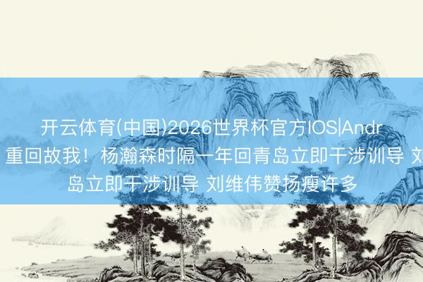 开云体育(中国)2026世界杯官方IOS|Android手机app下载 重回故我！杨瀚森时隔一年回青岛立即干涉训导 刘维伟赞扬瘦许多
