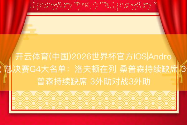 开云体育(中国)2026世界杯官方IOS|Android手机app下载 总决赛G4大名单：洛夫顿在列 桑普森持续缺席 3外助对战3外助