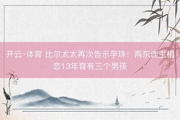 开云·体育 比尔太太再次告示孕珠!两东谈主相恋13年育有三个男孩