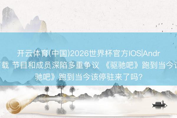 开云体育(中国)2026世界杯官方IOS|Android手机app下载 节目和成员深陷多重争议 《驱驰吧》跑到当今该停驻来了吗?