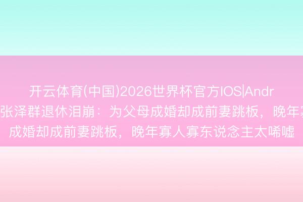 开云体育(中国)2026世界杯官方IOS|Android手机app下载 61岁张泽群退休泪崩：为父母成婚却成前妻跳板，晚年寡人寡东说念主太唏嘘