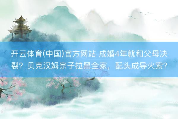 开云体育(中国)官方网站 成婚4年就和父母决裂？贝克汉姆宗子拉黑全家，配头成导火索？