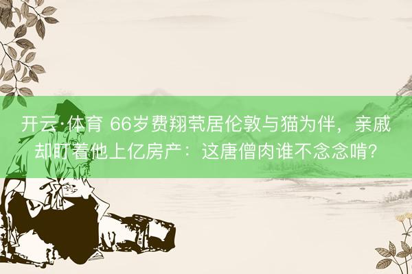 开云·体育 66岁费翔茕居伦敦与猫为伴，亲戚却盯着他上亿房产：这唐僧肉谁不念念啃？