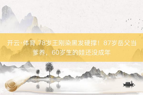 开云·体育 78岁王刚染黑发硬撑！87岁岳父当爹养，60岁生的娃还没成年