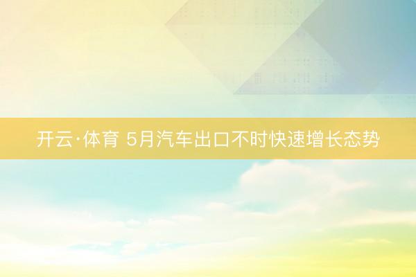 开云·体育 5月汽车出口不时快速增长态势