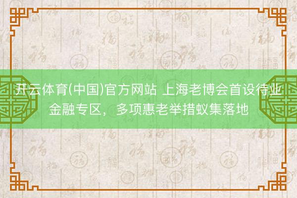 开云体育(中国)官方网站 上海老博会首设待业金融专区，多项惠老举措蚁集落地