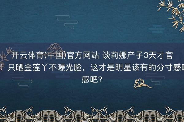 开云体育(中国)官方网站 谈莉娜产子3天才官宣！只晒金莲丫不曝光脸，这才是明星该有的分寸感吧？
