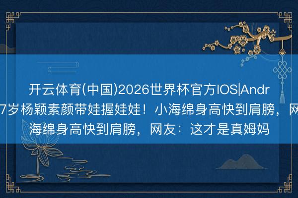 开云体育(中国)2026世界杯官方IOS|Android手机app下载 37岁杨颖素颜带娃握娃娃!小海绵身高快到肩膀,网友:这才是真姆妈