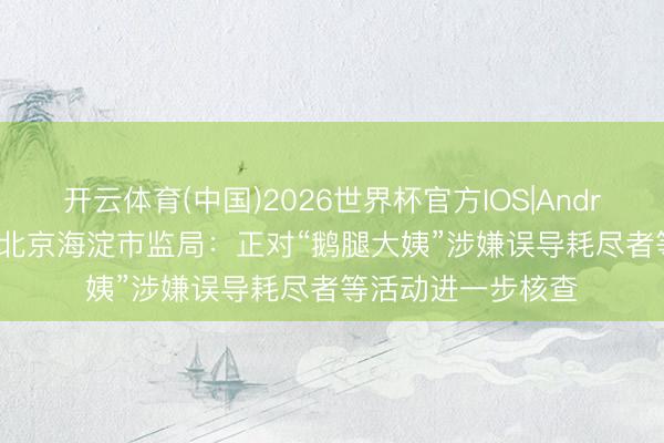 开云体育(中国)2026世界杯官方IOS|Android手机app下载 北京海淀市监局：正对“鹅腿大姨”涉嫌误导耗尽者等活动进一步核查
