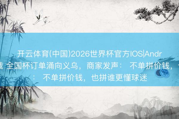 开云体育(中国)2026世界杯官方IOS|Android手机app下载 全国杯订单涌向义乌，商家发声： 不单拼价钱，也拼谁更懂球迷
