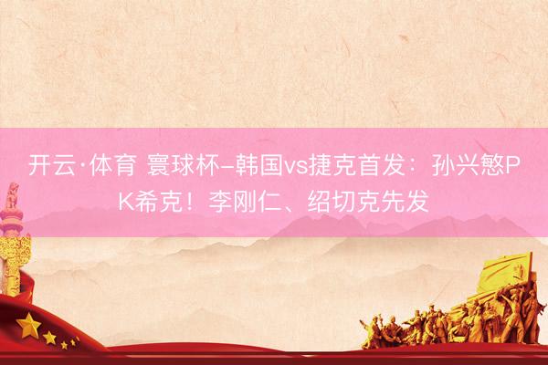 开云·体育 寰球杯-韩国vs捷克首发：孙兴慜PK希克！李刚仁、绍切克先发