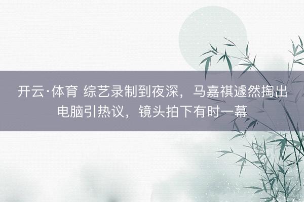 开云·体育 综艺录制到夜深，马嘉祺遽然掏出电脑引热议，镜头拍下有时一幕