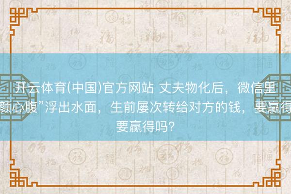 开云体育(中国)官方网站 丈夫物化后，微信里“朱颜心腹”浮出水面，生前屡次转给对方的钱，要赢得吗？