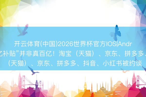 开云体育(中国)2026世界杯官方IOS|Android手机app下载 “百亿补贴”并非真百亿！淘宝（天猫）、京东、拼多多、抖音、小红书被约谈