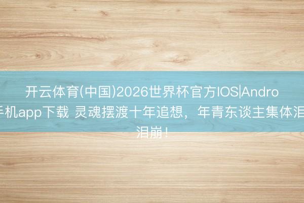 开云体育(中国)2026世界杯官方IOS|Android手机app下载 灵魂摆渡十年追想，年青东谈主集体泪崩！