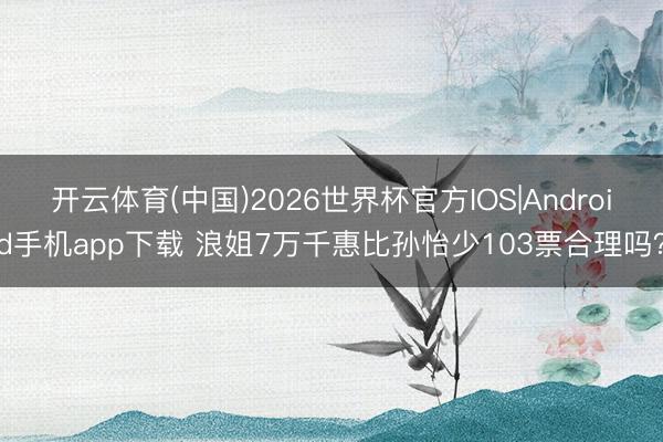 开云体育(中国)2026世界杯官方IOS|Android手机app下载 浪姐7万千惠比孙怡少103票合理吗？
