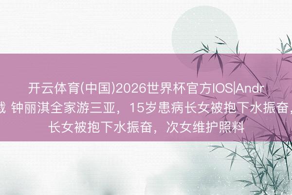 开云体育(中国)2026世界杯官方IOS|Android手机app下载 钟丽淇全家游三亚，15岁患病长女被抱下水振奋，次女维护照料