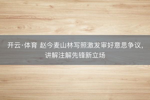 开云·体育 赵今麦山林写照激发审好意思争议,讲解注解先锋新立场