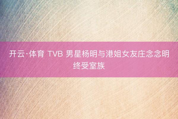 开云·体育 TVB 男星杨明与港姐女友庄念念明终受室族