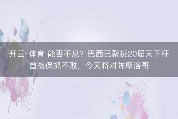 开云·体育 能否不息？巴西已聚拢20届天下杯首战保抓不败，今天将对阵摩洛哥