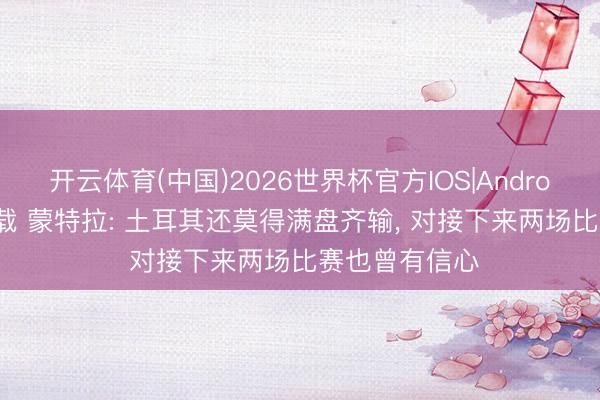 开云体育(中国)2026世界杯官方IOS|Android手机app下载 蒙特拉: 土耳其还莫得满盘齐输， 对接下来两场比赛也曾有信心