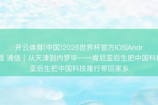 开云体育(中国)2026世界杯官方IOS|Android手机app下载 通信|从天津到内罗毕——肯尼亚后生把中国科技履行带回家乡