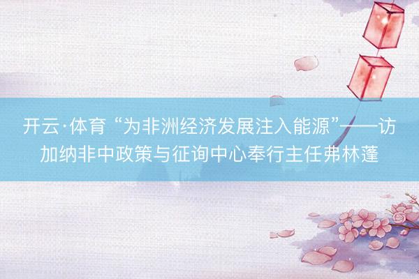 开云·体育 “为非洲经济发展注入能源”——访加纳非中政策与征询中心奉行主任弗林蓬