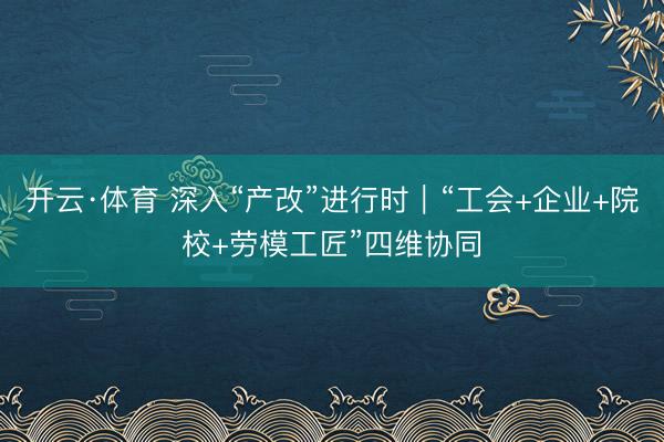 开云·体育 深入“产改”进行时｜“工会+企业+院校+劳模工匠”四维协同