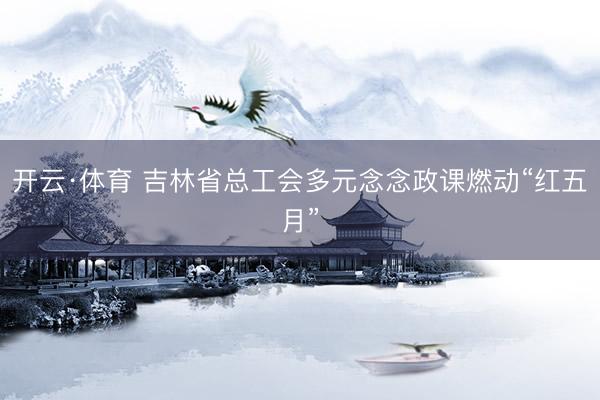 开云·体育 吉林省总工会多元念念政课燃动“红五月”