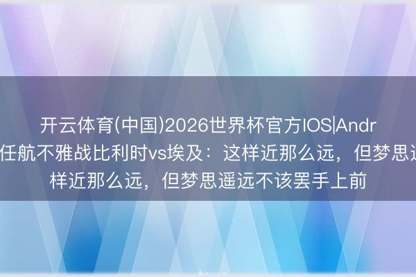 开云体育(中国)2026世界杯官方IOS|Android手机app下载 任航不雅战比利时vs埃及：这样近那么远，但梦思遥远不该罢手上前