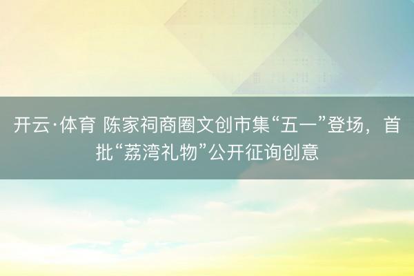 开云·体育 陈家祠商圈文创市集“五一”登场，首批“荔湾礼物”公开征询创意