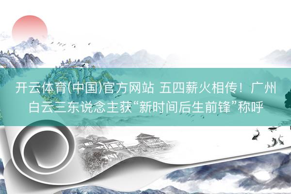 开云体育(中国)官方网站 五四薪火相传！广州白云三东说念主获“新时间后生前锋”称呼