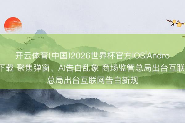 开云体育(中国)2026世界杯官方IOS|Android手机app下载 聚焦弹窗、AI告白乱象 商场监管总局出台互联网告白新规