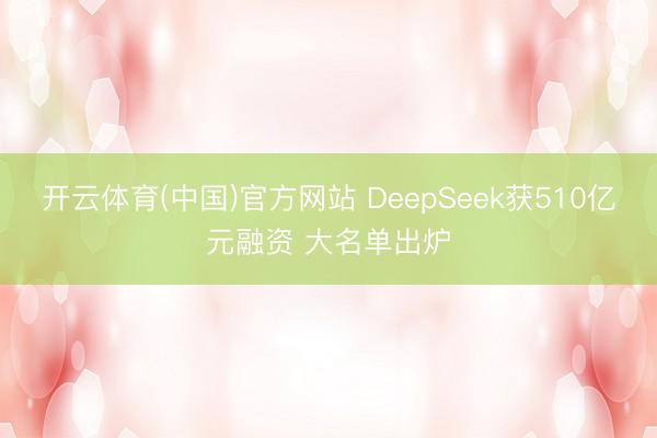 开云体育(中国)官方网站 DeepSeek获510亿元融资 大名单出炉