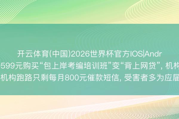 开云体育(中国)2026世界杯官方IOS|Android手机app下载 花9599元购买“包上岸考编培训班”变“背上网贷”， 机构跑路只剩每月800元催款短信， 受害者多为应届毕业生或职场新东谈主