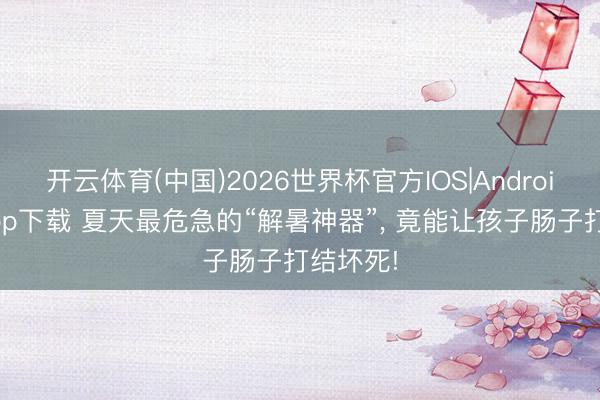 开云体育(中国)2026世界杯官方IOS|Android手机app下载 夏天最危急的“解暑神器”, 竟能让孩子肠子打结坏死!