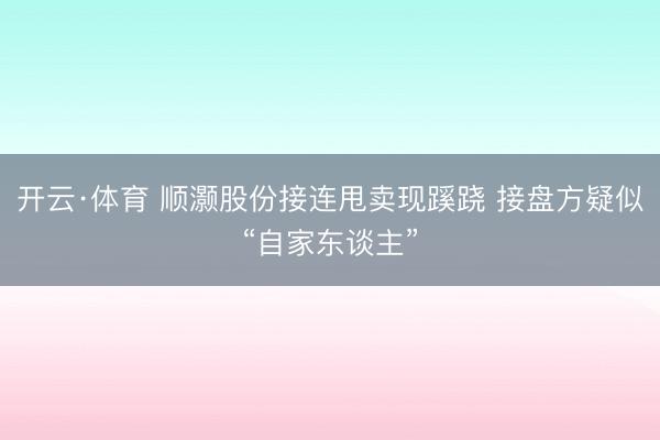 开云·体育 顺灏股份接连甩卖现蹊跷 接盘方疑似“自家东谈主”