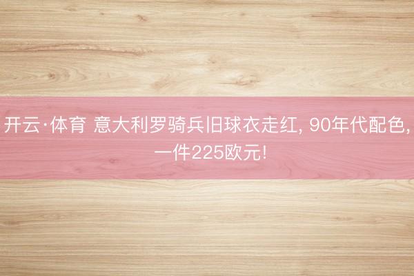 开云·体育 意大利罗骑兵旧球衣走红， 90年代配色， 一件225欧元!