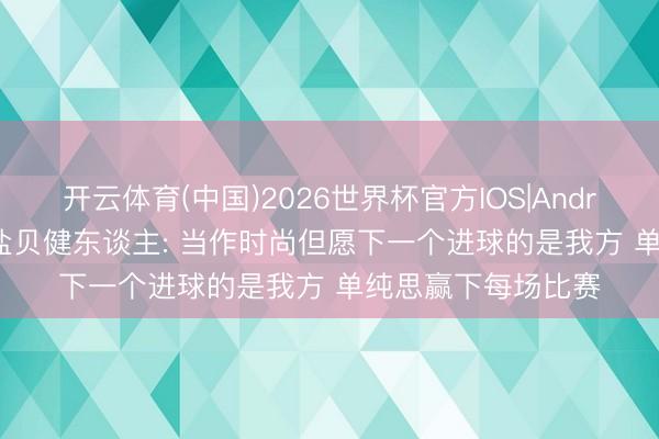 开云体育(中国)2026世界杯官方IOS|Android手机app下载 盐贝健东谈主: 当作时尚但愿下一个进球的是我方 单纯思赢下每场比赛