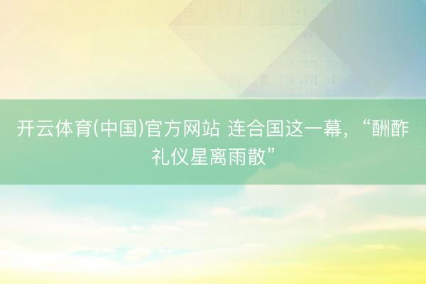 开云体育(中国)官方网站 连合国这一幕,“酬酢礼仪星离雨散”