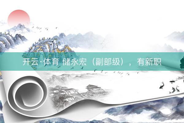 开云·体育 储永宏（副部级），有新职